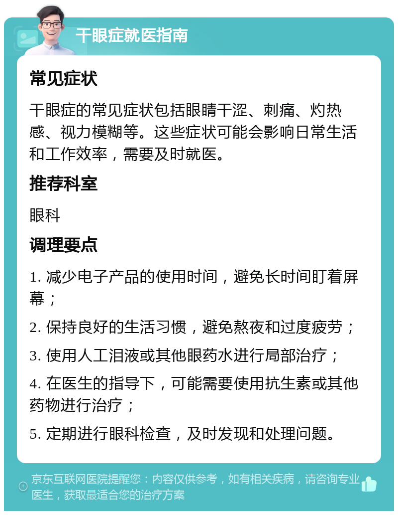 干眼症就医指南 常见症状 干眼症的常见症状包括眼睛干涩、刺痛、灼热感、视力模糊等。这些症状可能会影响日常生活和工作效率，需要及时就医。 推荐科室 眼科 调理要点 1. 减少电子产品的使用时间，避免长时间盯着屏幕； 2. 保持良好的生活习惯，避免熬夜和过度疲劳； 3. 使用人工泪液或其他眼药水进行局部治疗； 4. 在医生的指导下，可能需要使用抗生素或其他药物进行治疗； 5. 定期进行眼科检查，及时发现和处理问题。