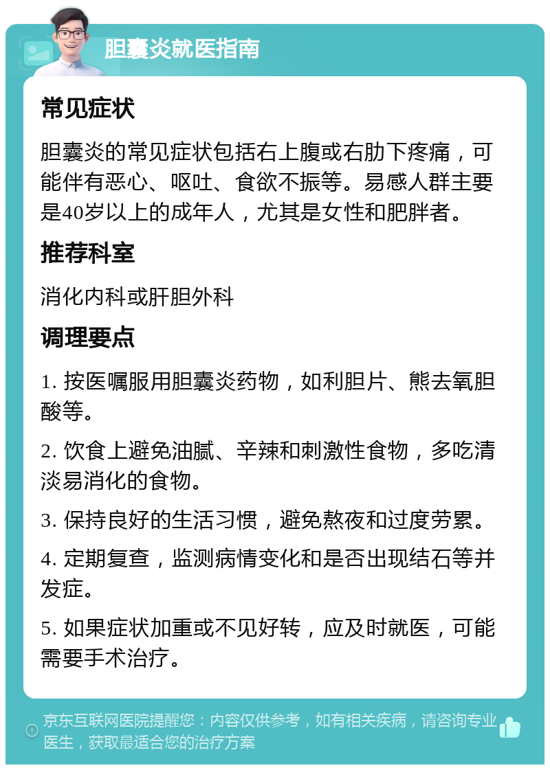 胆囊炎就医指南 常见症状 胆囊炎的常见症状包括右上腹或右肋下疼痛，可能伴有恶心、呕吐、食欲不振等。易感人群主要是40岁以上的成年人，尤其是女性和肥胖者。 推荐科室 消化内科或肝胆外科 调理要点 1. 按医嘱服用胆囊炎药物，如利胆片、熊去氧胆酸等。 2. 饮食上避免油腻、辛辣和刺激性食物，多吃清淡易消化的食物。 3. 保持良好的生活习惯，避免熬夜和过度劳累。 4. 定期复查，监测病情变化和是否出现结石等并发症。 5. 如果症状加重或不见好转，应及时就医，可能需要手术治疗。