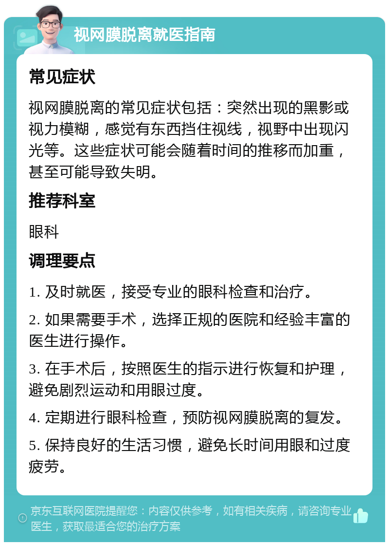 视网膜脱离就医指南 常见症状 视网膜脱离的常见症状包括：突然出现的黑影或视力模糊，感觉有东西挡住视线，视野中出现闪光等。这些症状可能会随着时间的推移而加重，甚至可能导致失明。 推荐科室 眼科 调理要点 1. 及时就医，接受专业的眼科检查和治疗。 2. 如果需要手术，选择正规的医院和经验丰富的医生进行操作。 3. 在手术后，按照医生的指示进行恢复和护理，避免剧烈运动和用眼过度。 4. 定期进行眼科检查，预防视网膜脱离的复发。 5. 保持良好的生活习惯，避免长时间用眼和过度疲劳。