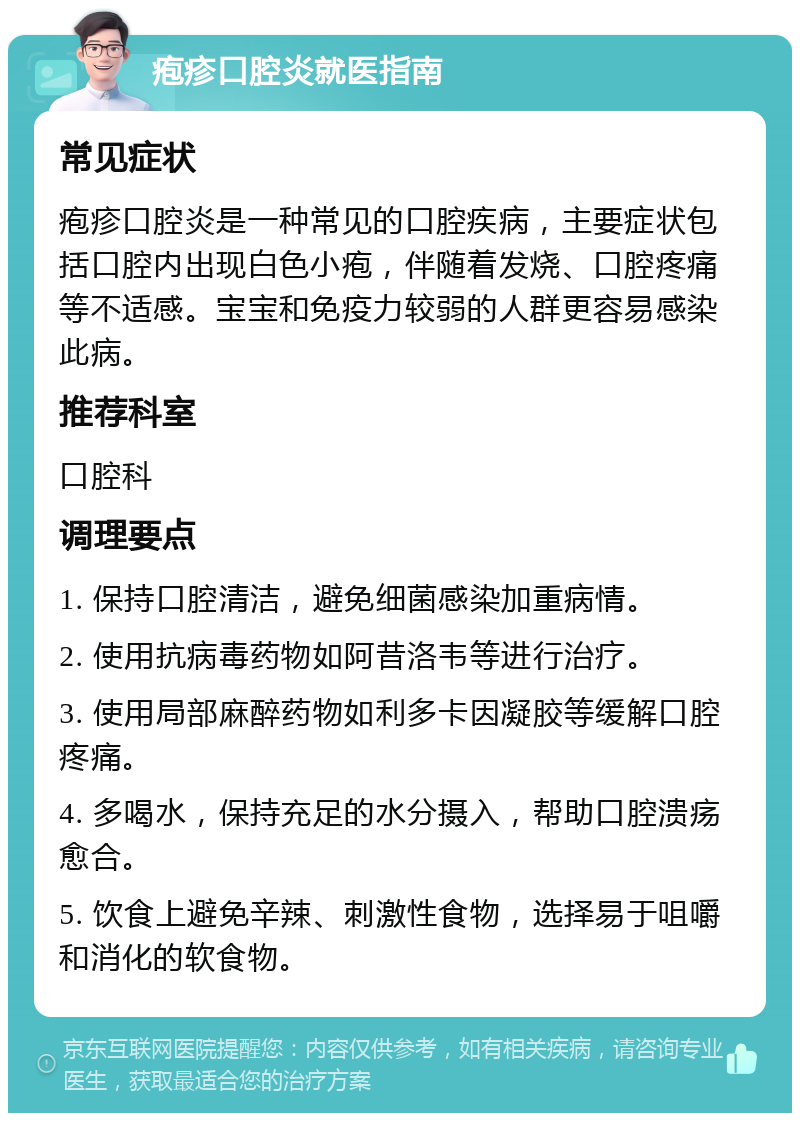 疱疹口腔炎就医指南 常见症状 疱疹口腔炎是一种常见的口腔疾病，主要症状包括口腔内出现白色小疱，伴随着发烧、口腔疼痛等不适感。宝宝和免疫力较弱的人群更容易感染此病。 推荐科室 口腔科 调理要点 1. 保持口腔清洁，避免细菌感染加重病情。 2. 使用抗病毒药物如阿昔洛韦等进行治疗。 3. 使用局部麻醉药物如利多卡因凝胶等缓解口腔疼痛。 4. 多喝水，保持充足的水分摄入，帮助口腔溃疡愈合。 5. 饮食上避免辛辣、刺激性食物，选择易于咀嚼和消化的软食物。