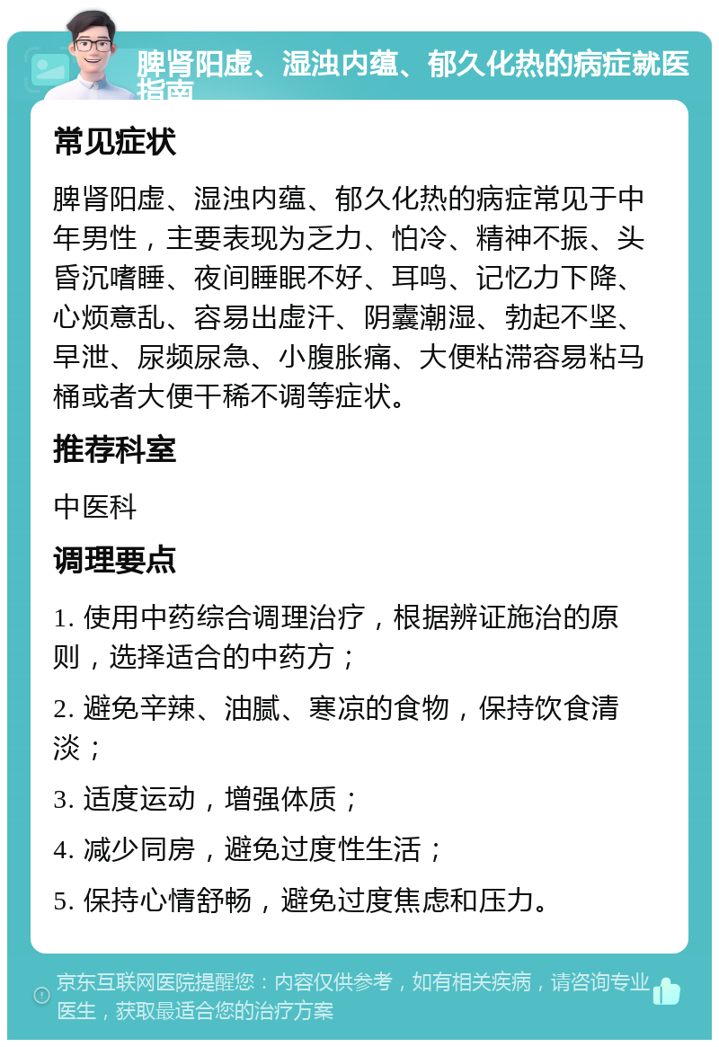 脾肾阳虚、湿浊内蕴、郁久化热的病症就医指南 常见症状 脾肾阳虚、湿浊内蕴、郁久化热的病症常见于中年男性，主要表现为乏力、怕冷、精神不振、头昏沉嗜睡、夜间睡眠不好、耳鸣、记忆力下降、心烦意乱、容易出虚汗、阴囊潮湿、勃起不坚、早泄、尿频尿急、小腹胀痛、大便粘滞容易粘马桶或者大便干稀不调等症状。 推荐科室 中医科 调理要点 1. 使用中药综合调理治疗，根据辨证施治的原则，选择适合的中药方； 2. 避免辛辣、油腻、寒凉的食物，保持饮食清淡； 3. 适度运动，增强体质； 4. 减少同房，避免过度性生活； 5. 保持心情舒畅，避免过度焦虑和压力。