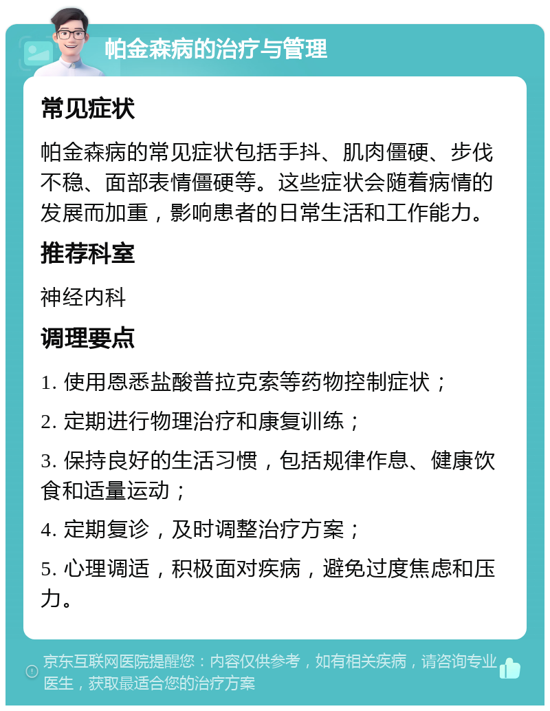 帕金森病的治疗与管理 常见症状 帕金森病的常见症状包括手抖、肌肉僵硬、步伐不稳、面部表情僵硬等。这些症状会随着病情的发展而加重，影响患者的日常生活和工作能力。 推荐科室 神经内科 调理要点 1. 使用恩悉盐酸普拉克索等药物控制症状； 2. 定期进行物理治疗和康复训练； 3. 保持良好的生活习惯，包括规律作息、健康饮食和适量运动； 4. 定期复诊，及时调整治疗方案； 5. 心理调适，积极面对疾病，避免过度焦虑和压力。