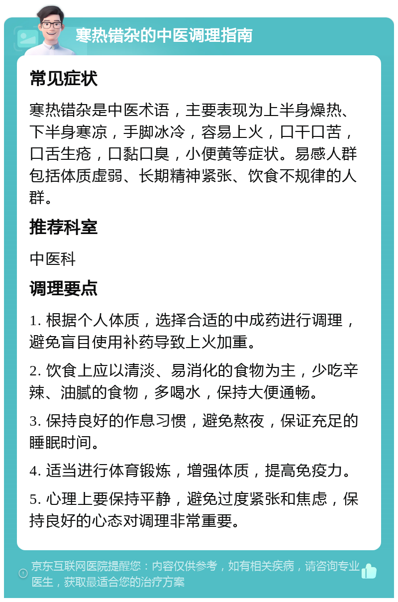 寒热错杂的中医调理指南 常见症状 寒热错杂是中医术语，主要表现为上半身燥热、下半身寒凉，手脚冰冷，容易上火，口干口苦，口舌生疮，口黏口臭，小便黄等症状。易感人群包括体质虚弱、长期精神紧张、饮食不规律的人群。 推荐科室 中医科 调理要点 1. 根据个人体质，选择合适的中成药进行调理，避免盲目使用补药导致上火加重。 2. 饮食上应以清淡、易消化的食物为主，少吃辛辣、油腻的食物，多喝水，保持大便通畅。 3. 保持良好的作息习惯，避免熬夜，保证充足的睡眠时间。 4. 适当进行体育锻炼，增强体质，提高免疫力。 5. 心理上要保持平静，避免过度紧张和焦虑，保持良好的心态对调理非常重要。