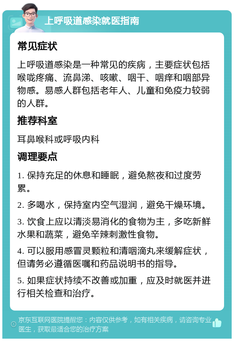 上呼吸道感染就医指南 常见症状 上呼吸道感染是一种常见的疾病，主要症状包括喉咙疼痛、流鼻涕、咳嗽、咽干、咽痒和咽部异物感。易感人群包括老年人、儿童和免疫力较弱的人群。 推荐科室 耳鼻喉科或呼吸内科 调理要点 1. 保持充足的休息和睡眠，避免熬夜和过度劳累。 2. 多喝水，保持室内空气湿润，避免干燥环境。 3. 饮食上应以清淡易消化的食物为主，多吃新鲜水果和蔬菜，避免辛辣刺激性食物。 4. 可以服用感冒灵颗粒和清咽滴丸来缓解症状，但请务必遵循医嘱和药品说明书的指导。 5. 如果症状持续不改善或加重，应及时就医并进行相关检查和治疗。