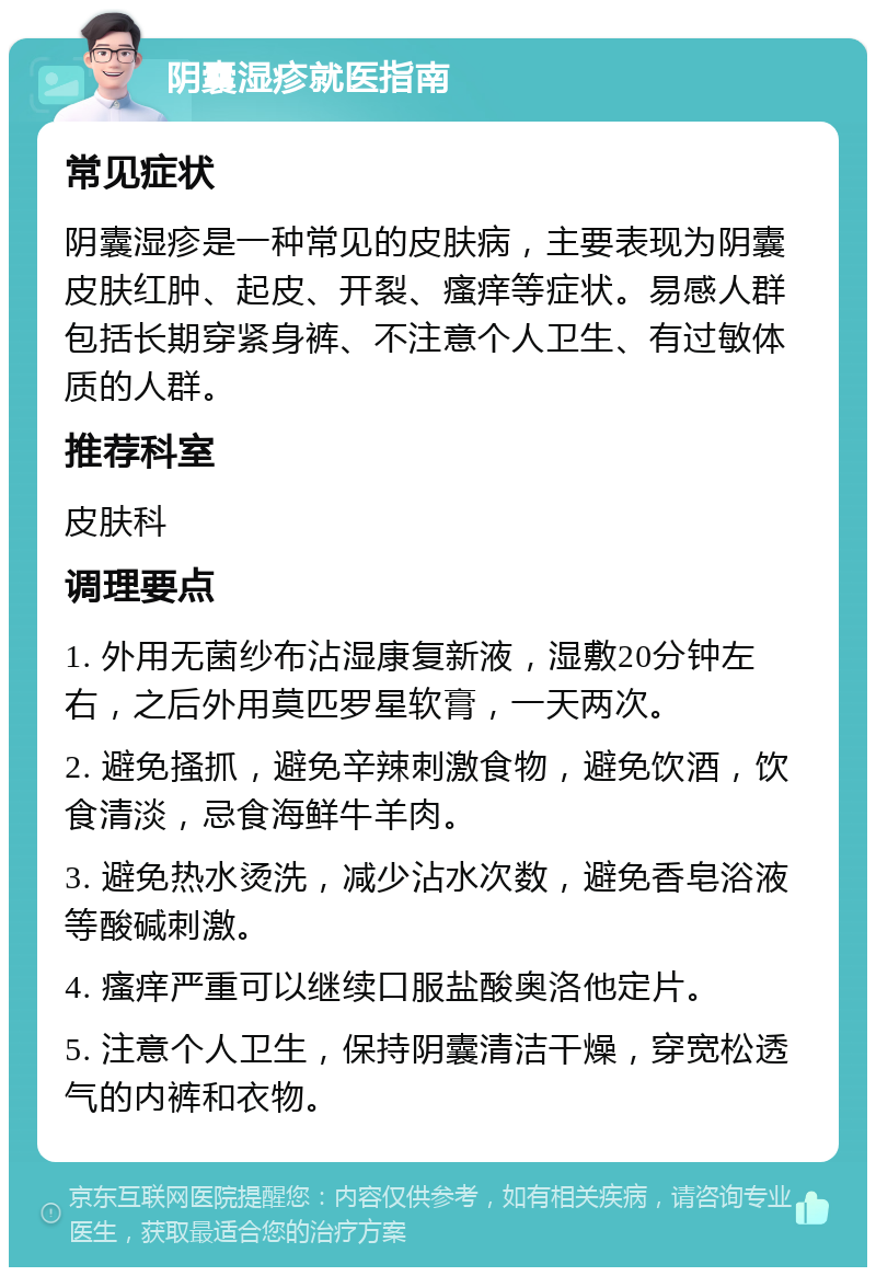 阴囊湿疹就医指南 常见症状 阴囊湿疹是一种常见的皮肤病，主要表现为阴囊皮肤红肿、起皮、开裂、瘙痒等症状。易感人群包括长期穿紧身裤、不注意个人卫生、有过敏体质的人群。 推荐科室 皮肤科 调理要点 1. 外用无菌纱布沾湿康复新液，湿敷20分钟左右，之后外用莫匹罗星软膏，一天两次。 2. 避免搔抓，避免辛辣刺激食物，避免饮酒，饮食清淡，忌食海鲜牛羊肉。 3. 避免热水烫洗，减少沾水次数，避免香皂浴液等酸碱刺激。 4. 瘙痒严重可以继续口服盐酸奥洛他定片。 5. 注意个人卫生，保持阴囊清洁干燥，穿宽松透气的内裤和衣物。