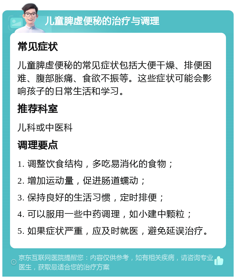 儿童脾虚便秘的治疗与调理 常见症状 儿童脾虚便秘的常见症状包括大便干燥、排便困难、腹部胀痛、食欲不振等。这些症状可能会影响孩子的日常生活和学习。 推荐科室 儿科或中医科 调理要点 1. 调整饮食结构，多吃易消化的食物； 2. 增加运动量，促进肠道蠕动； 3. 保持良好的生活习惯，定时排便； 4. 可以服用一些中药调理，如小建中颗粒； 5. 如果症状严重，应及时就医，避免延误治疗。