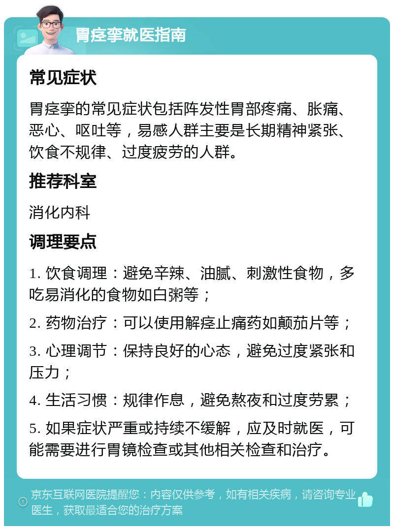 胃痉挛就医指南 常见症状 胃痉挛的常见症状包括阵发性胃部疼痛、胀痛、恶心、呕吐等，易感人群主要是长期精神紧张、饮食不规律、过度疲劳的人群。 推荐科室 消化内科 调理要点 1. 饮食调理：避免辛辣、油腻、刺激性食物，多吃易消化的食物如白粥等； 2. 药物治疗：可以使用解痉止痛药如颠茄片等； 3. 心理调节：保持良好的心态，避免过度紧张和压力； 4. 生活习惯：规律作息，避免熬夜和过度劳累； 5. 如果症状严重或持续不缓解，应及时就医，可能需要进行胃镜检查或其他相关检查和治疗。