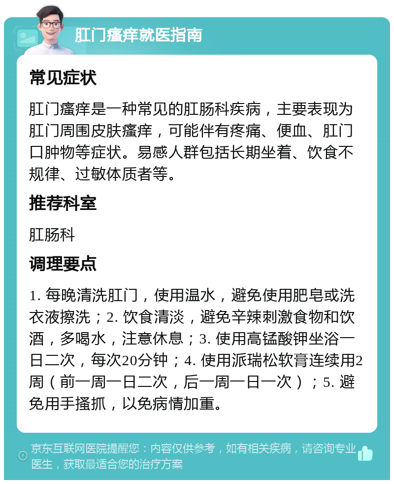 肛门瘙痒就医指南 常见症状 肛门瘙痒是一种常见的肛肠科疾病，主要表现为肛门周围皮肤瘙痒，可能伴有疼痛、便血、肛门口肿物等症状。易感人群包括长期坐着、饮食不规律、过敏体质者等。 推荐科室 肛肠科 调理要点 1. 每晚清洗肛门，使用温水，避免使用肥皂或洗衣液擦洗；2. 饮食清淡，避免辛辣刺激食物和饮酒，多喝水，注意休息；3. 使用高锰酸钾坐浴一日二次，每次20分钟；4. 使用派瑞松软膏连续用2周（前一周一日二次，后一周一日一次）；5. 避免用手搔抓，以免病情加重。