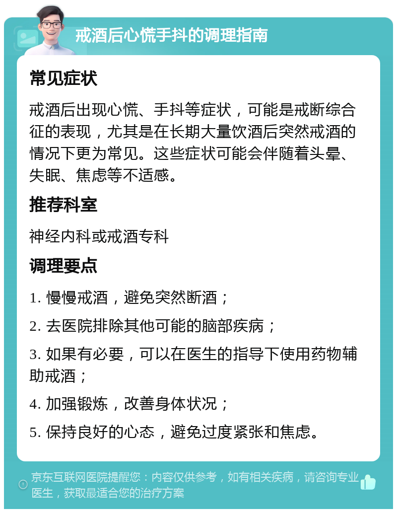 戒酒后心慌手抖的调理指南 常见症状 戒酒后出现心慌、手抖等症状，可能是戒断综合征的表现，尤其是在长期大量饮酒后突然戒酒的情况下更为常见。这些症状可能会伴随着头晕、失眠、焦虑等不适感。 推荐科室 神经内科或戒酒专科 调理要点 1. 慢慢戒酒，避免突然断酒； 2. 去医院排除其他可能的脑部疾病； 3. 如果有必要，可以在医生的指导下使用药物辅助戒酒； 4. 加强锻炼，改善身体状况； 5. 保持良好的心态，避免过度紧张和焦虑。