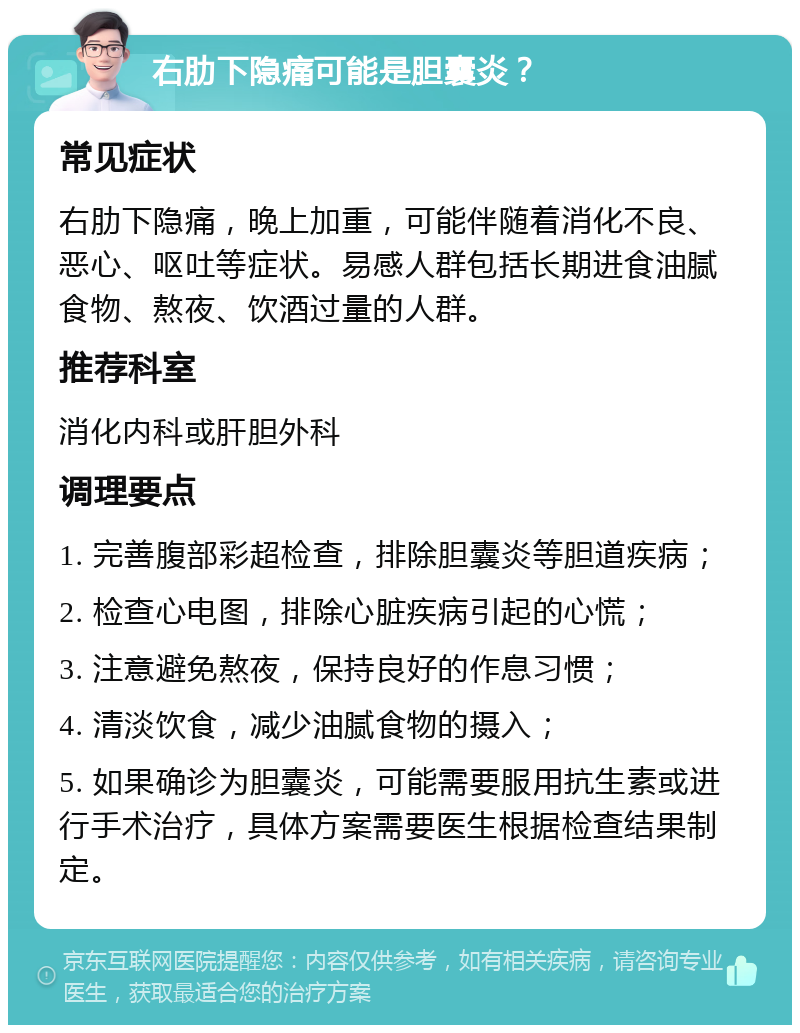 右肋下隐痛可能是胆囊炎？ 常见症状 右肋下隐痛，晚上加重，可能伴随着消化不良、恶心、呕吐等症状。易感人群包括长期进食油腻食物、熬夜、饮酒过量的人群。 推荐科室 消化内科或肝胆外科 调理要点 1. 完善腹部彩超检查，排除胆囊炎等胆道疾病； 2. 检查心电图，排除心脏疾病引起的心慌； 3. 注意避免熬夜，保持良好的作息习惯； 4. 清淡饮食，减少油腻食物的摄入； 5. 如果确诊为胆囊炎，可能需要服用抗生素或进行手术治疗，具体方案需要医生根据检查结果制定。