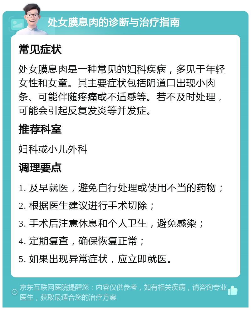 处女膜息肉的诊断与治疗指南 常见症状 处女膜息肉是一种常见的妇科疾病，多见于年轻女性和女童。其主要症状包括阴道口出现小肉条、可能伴随疼痛或不适感等。若不及时处理，可能会引起反复发炎等并发症。 推荐科室 妇科或小儿外科 调理要点 1. 及早就医，避免自行处理或使用不当的药物； 2. 根据医生建议进行手术切除； 3. 手术后注意休息和个人卫生，避免感染； 4. 定期复查，确保恢复正常； 5. 如果出现异常症状，应立即就医。