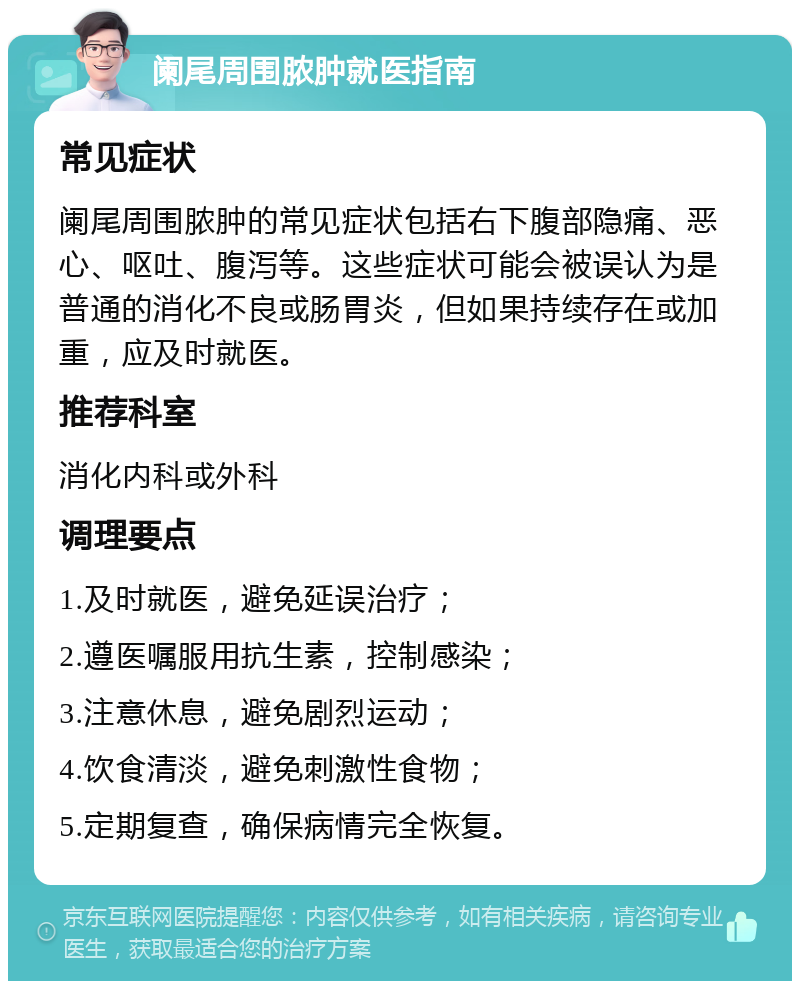 阑尾周围脓肿就医指南 常见症状 阑尾周围脓肿的常见症状包括右下腹部隐痛、恶心、呕吐、腹泻等。这些症状可能会被误认为是普通的消化不良或肠胃炎，但如果持续存在或加重，应及时就医。 推荐科室 消化内科或外科 调理要点 1.及时就医，避免延误治疗； 2.遵医嘱服用抗生素，控制感染； 3.注意休息，避免剧烈运动； 4.饮食清淡，避免刺激性食物； 5.定期复查，确保病情完全恢复。