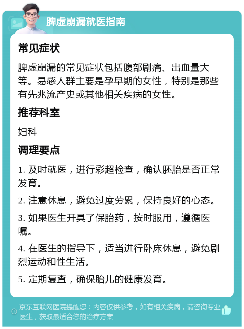 脾虚崩漏就医指南 常见症状 脾虚崩漏的常见症状包括腹部剧痛、出血量大等。易感人群主要是孕早期的女性，特别是那些有先兆流产史或其他相关疾病的女性。 推荐科室 妇科 调理要点 1. 及时就医，进行彩超检查，确认胚胎是否正常发育。 2. 注意休息，避免过度劳累，保持良好的心态。 3. 如果医生开具了保胎药，按时服用，遵循医嘱。 4. 在医生的指导下，适当进行卧床休息，避免剧烈运动和性生活。 5. 定期复查，确保胎儿的健康发育。