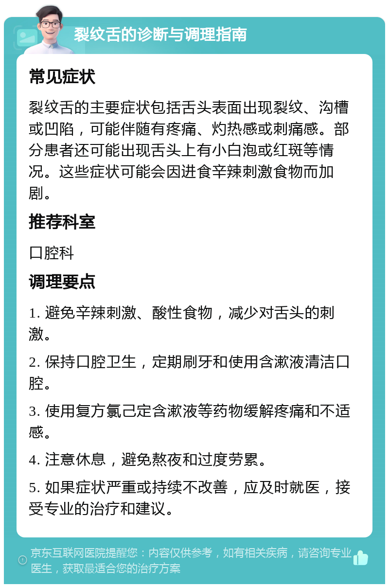 裂纹舌的诊断与调理指南 常见症状 裂纹舌的主要症状包括舌头表面出现裂纹、沟槽或凹陷，可能伴随有疼痛、灼热感或刺痛感。部分患者还可能出现舌头上有小白泡或红斑等情况。这些症状可能会因进食辛辣刺激食物而加剧。 推荐科室 口腔科 调理要点 1. 避免辛辣刺激、酸性食物，减少对舌头的刺激。 2. 保持口腔卫生，定期刷牙和使用含漱液清洁口腔。 3. 使用复方氯己定含漱液等药物缓解疼痛和不适感。 4. 注意休息，避免熬夜和过度劳累。 5. 如果症状严重或持续不改善，应及时就医，接受专业的治疗和建议。