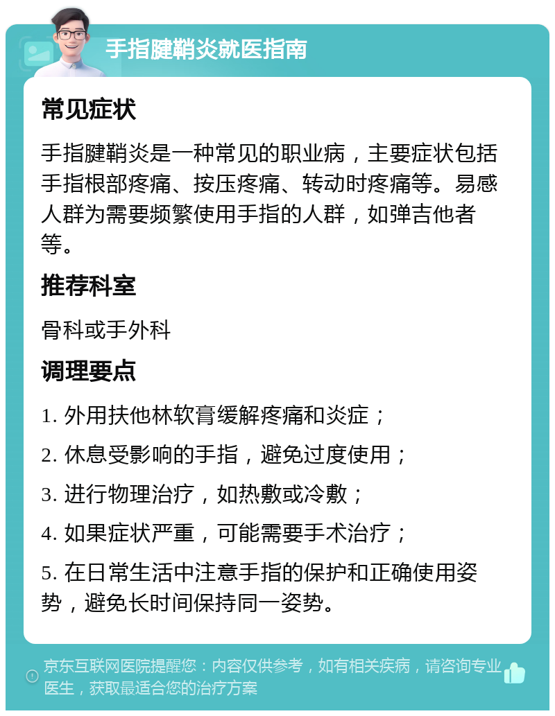 手指腱鞘炎就医指南 常见症状 手指腱鞘炎是一种常见的职业病，主要症状包括手指根部疼痛、按压疼痛、转动时疼痛等。易感人群为需要频繁使用手指的人群，如弹吉他者等。 推荐科室 骨科或手外科 调理要点 1. 外用扶他林软膏缓解疼痛和炎症； 2. 休息受影响的手指，避免过度使用； 3. 进行物理治疗，如热敷或冷敷； 4. 如果症状严重，可能需要手术治疗； 5. 在日常生活中注意手指的保护和正确使用姿势，避免长时间保持同一姿势。