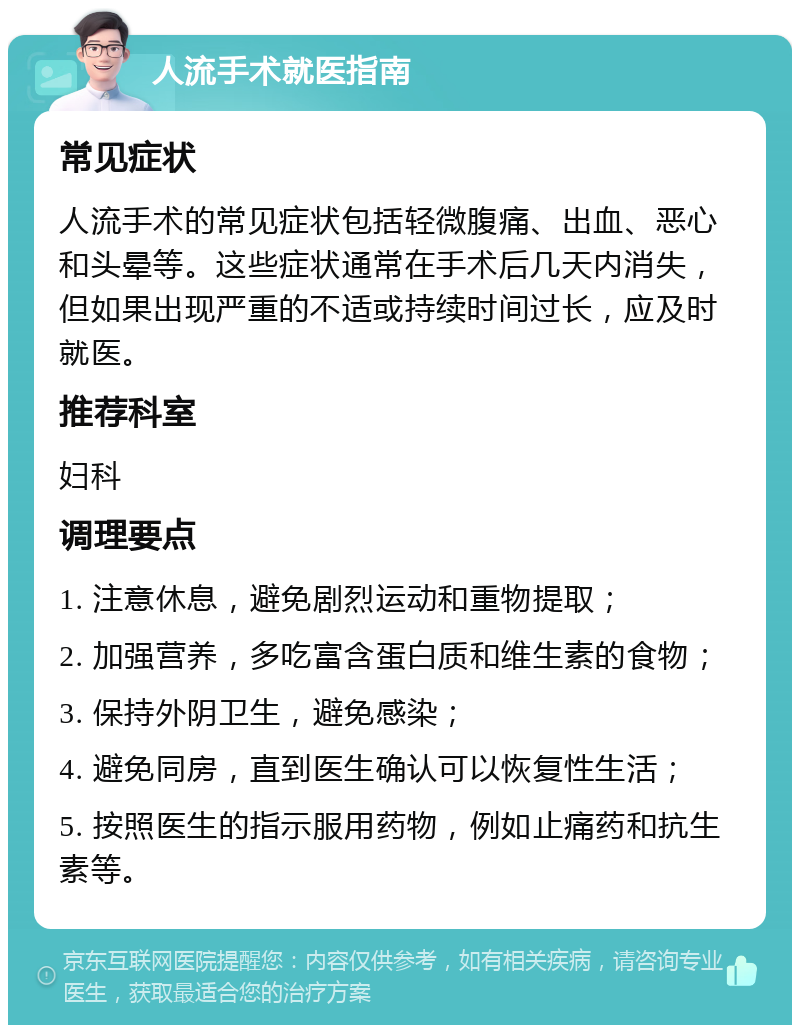 人流手术就医指南 常见症状 人流手术的常见症状包括轻微腹痛、出血、恶心和头晕等。这些症状通常在手术后几天内消失，但如果出现严重的不适或持续时间过长，应及时就医。 推荐科室 妇科 调理要点 1. 注意休息，避免剧烈运动和重物提取； 2. 加强营养，多吃富含蛋白质和维生素的食物； 3. 保持外阴卫生，避免感染； 4. 避免同房，直到医生确认可以恢复性生活； 5. 按照医生的指示服用药物，例如止痛药和抗生素等。