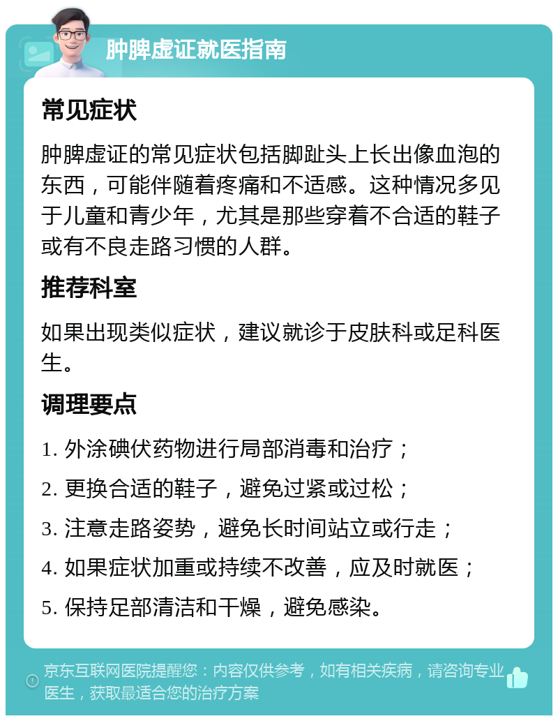 肿脾虚证就医指南 常见症状 肿脾虚证的常见症状包括脚趾头上长出像血泡的东西，可能伴随着疼痛和不适感。这种情况多见于儿童和青少年，尤其是那些穿着不合适的鞋子或有不良走路习惯的人群。 推荐科室 如果出现类似症状，建议就诊于皮肤科或足科医生。 调理要点 1. 外涂碘伏药物进行局部消毒和治疗； 2. 更换合适的鞋子，避免过紧或过松； 3. 注意走路姿势，避免长时间站立或行走； 4. 如果症状加重或持续不改善，应及时就医； 5. 保持足部清洁和干燥，避免感染。