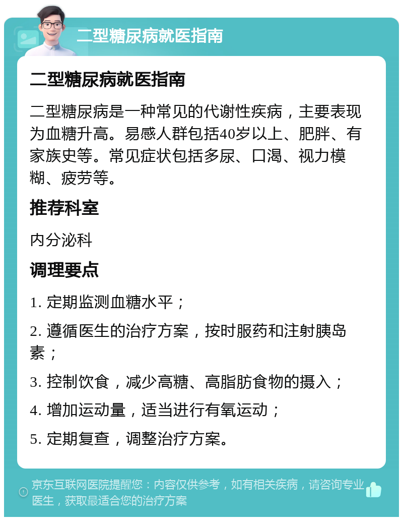 二型糖尿病就医指南 二型糖尿病就医指南 二型糖尿病是一种常见的代谢性疾病，主要表现为血糖升高。易感人群包括40岁以上、肥胖、有家族史等。常见症状包括多尿、口渴、视力模糊、疲劳等。 推荐科室 内分泌科 调理要点 1. 定期监测血糖水平； 2. 遵循医生的治疗方案，按时服药和注射胰岛素； 3. 控制饮食，减少高糖、高脂肪食物的摄入； 4. 增加运动量，适当进行有氧运动； 5. 定期复查，调整治疗方案。