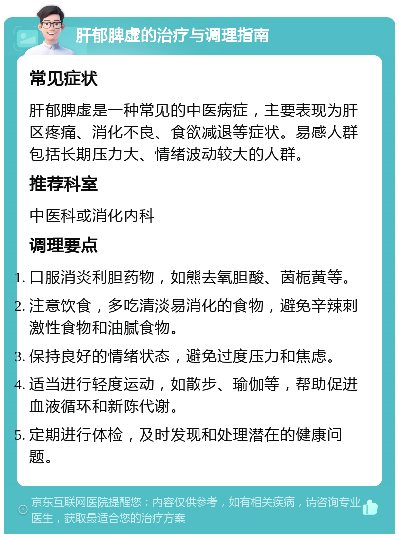 肝郁脾虚的治疗与调理指南 常见症状 肝郁脾虚是一种常见的中医病症，主要表现为肝区疼痛、消化不良、食欲减退等症状。易感人群包括长期压力大、情绪波动较大的人群。 推荐科室 中医科或消化内科 调理要点 口服消炎利胆药物，如熊去氧胆酸、茵栀黄等。 注意饮食，多吃清淡易消化的食物，避免辛辣刺激性食物和油腻食物。 保持良好的情绪状态，避免过度压力和焦虑。 适当进行轻度运动，如散步、瑜伽等，帮助促进血液循环和新陈代谢。 定期进行体检，及时发现和处理潜在的健康问题。