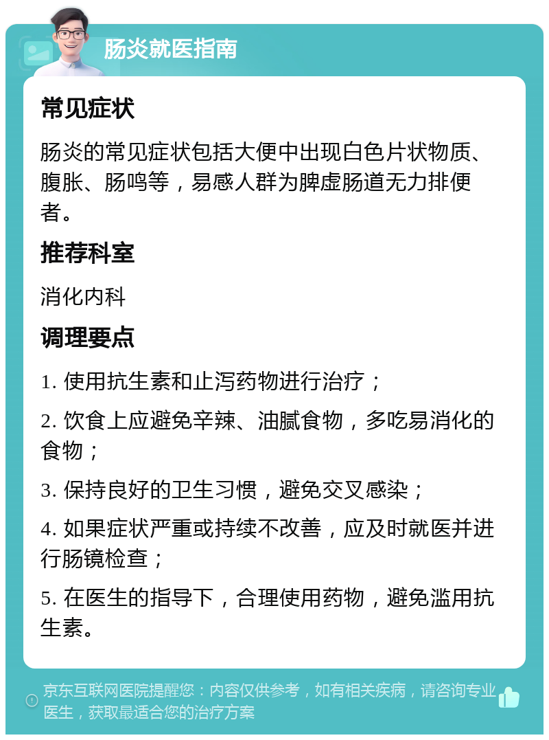 肠炎就医指南 常见症状 肠炎的常见症状包括大便中出现白色片状物质、腹胀、肠鸣等，易感人群为脾虚肠道无力排便者。 推荐科室 消化内科 调理要点 1. 使用抗生素和止泻药物进行治疗； 2. 饮食上应避免辛辣、油腻食物，多吃易消化的食物； 3. 保持良好的卫生习惯，避免交叉感染； 4. 如果症状严重或持续不改善，应及时就医并进行肠镜检查； 5. 在医生的指导下，合理使用药物，避免滥用抗生素。