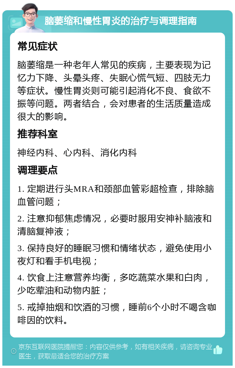 脑萎缩和慢性胃炎的治疗与调理指南 常见症状 脑萎缩是一种老年人常见的疾病，主要表现为记忆力下降、头晕头疼、失眠心慌气短、四肢无力等症状。慢性胃炎则可能引起消化不良、食欲不振等问题。两者结合，会对患者的生活质量造成很大的影响。 推荐科室 神经内科、心内科、消化内科 调理要点 1. 定期进行头MRA和颈部血管彩超检查，排除脑血管问题； 2. 注意抑郁焦虑情况，必要时服用安神补脑液和清脑复神液； 3. 保持良好的睡眠习惯和情绪状态，避免使用小夜灯和看手机电视； 4. 饮食上注意营养均衡，多吃蔬菜水果和白肉，少吃荤油和动物内脏； 5. 戒掉抽烟和饮酒的习惯，睡前6个小时不喝含咖啡因的饮料。