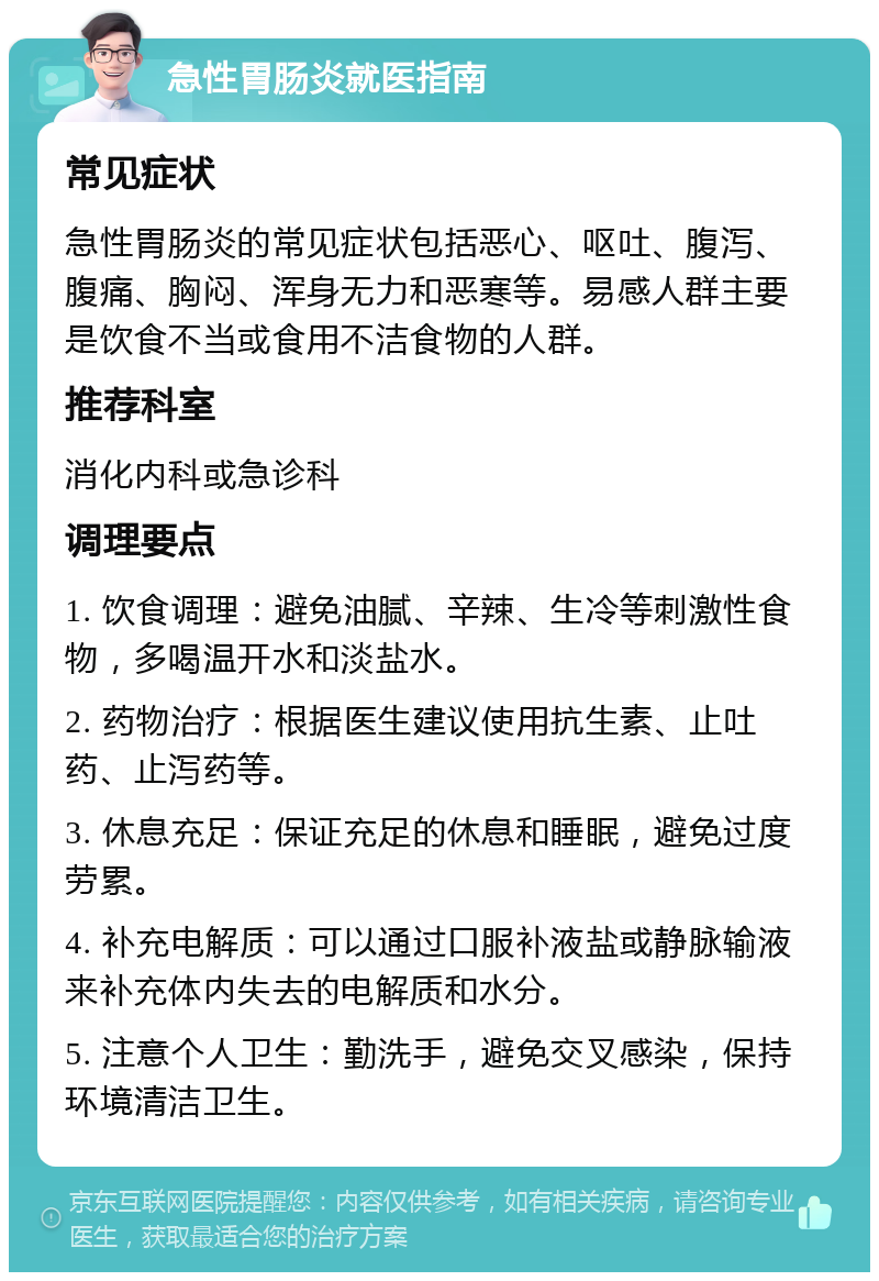 急性胃肠炎就医指南 常见症状 急性胃肠炎的常见症状包括恶心、呕吐、腹泻、腹痛、胸闷、浑身无力和恶寒等。易感人群主要是饮食不当或食用不洁食物的人群。 推荐科室 消化内科或急诊科 调理要点 1. 饮食调理：避免油腻、辛辣、生冷等刺激性食物，多喝温开水和淡盐水。 2. 药物治疗：根据医生建议使用抗生素、止吐药、止泻药等。 3. 休息充足：保证充足的休息和睡眠，避免过度劳累。 4. 补充电解质：可以通过口服补液盐或静脉输液来补充体内失去的电解质和水分。 5. 注意个人卫生：勤洗手，避免交叉感染，保持环境清洁卫生。