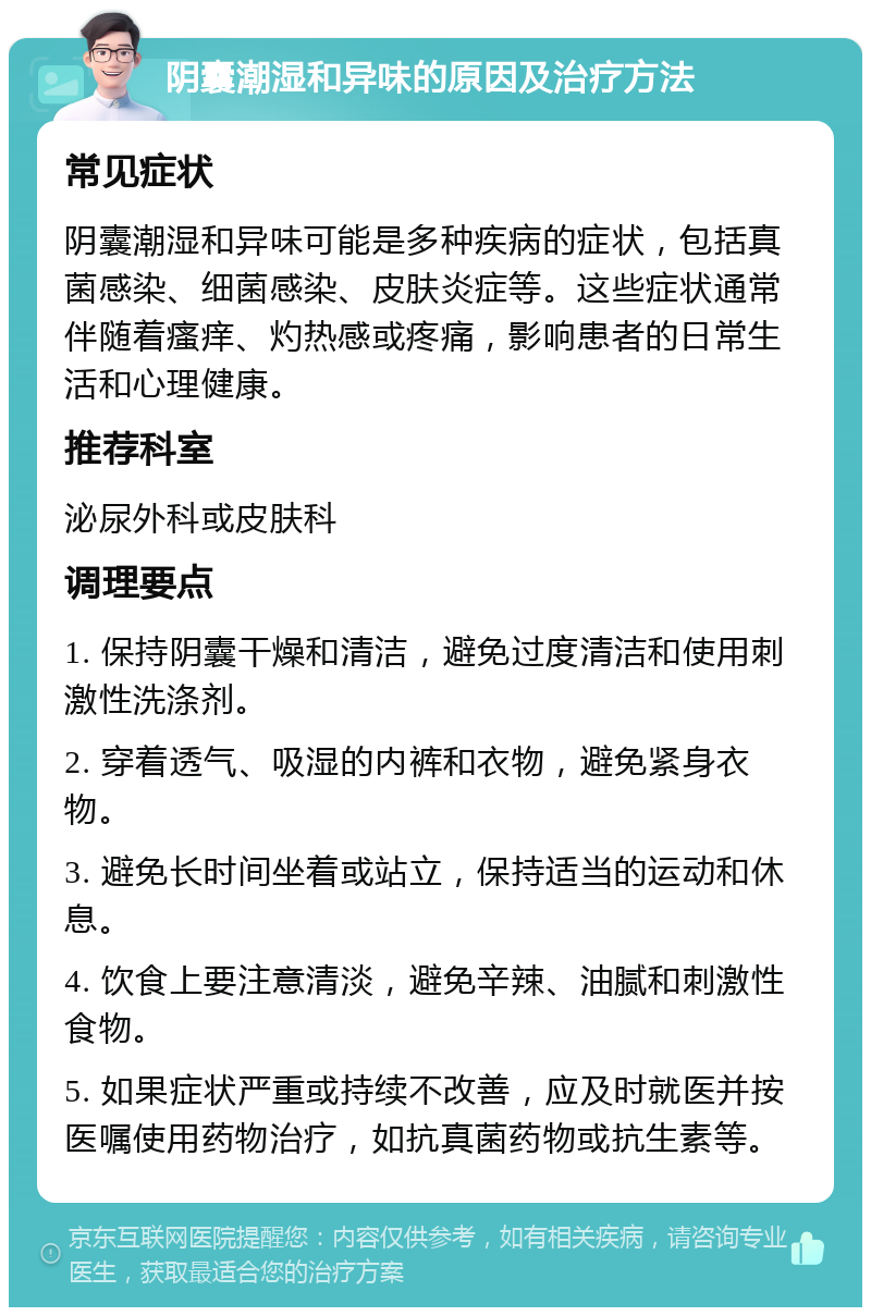 阴囊潮湿和异味的原因及治疗方法 常见症状 阴囊潮湿和异味可能是多种疾病的症状，包括真菌感染、细菌感染、皮肤炎症等。这些症状通常伴随着瘙痒、灼热感或疼痛，影响患者的日常生活和心理健康。 推荐科室 泌尿外科或皮肤科 调理要点 1. 保持阴囊干燥和清洁，避免过度清洁和使用刺激性洗涤剂。 2. 穿着透气、吸湿的内裤和衣物，避免紧身衣物。 3. 避免长时间坐着或站立，保持适当的运动和休息。 4. 饮食上要注意清淡，避免辛辣、油腻和刺激性食物。 5. 如果症状严重或持续不改善，应及时就医并按医嘱使用药物治疗，如抗真菌药物或抗生素等。