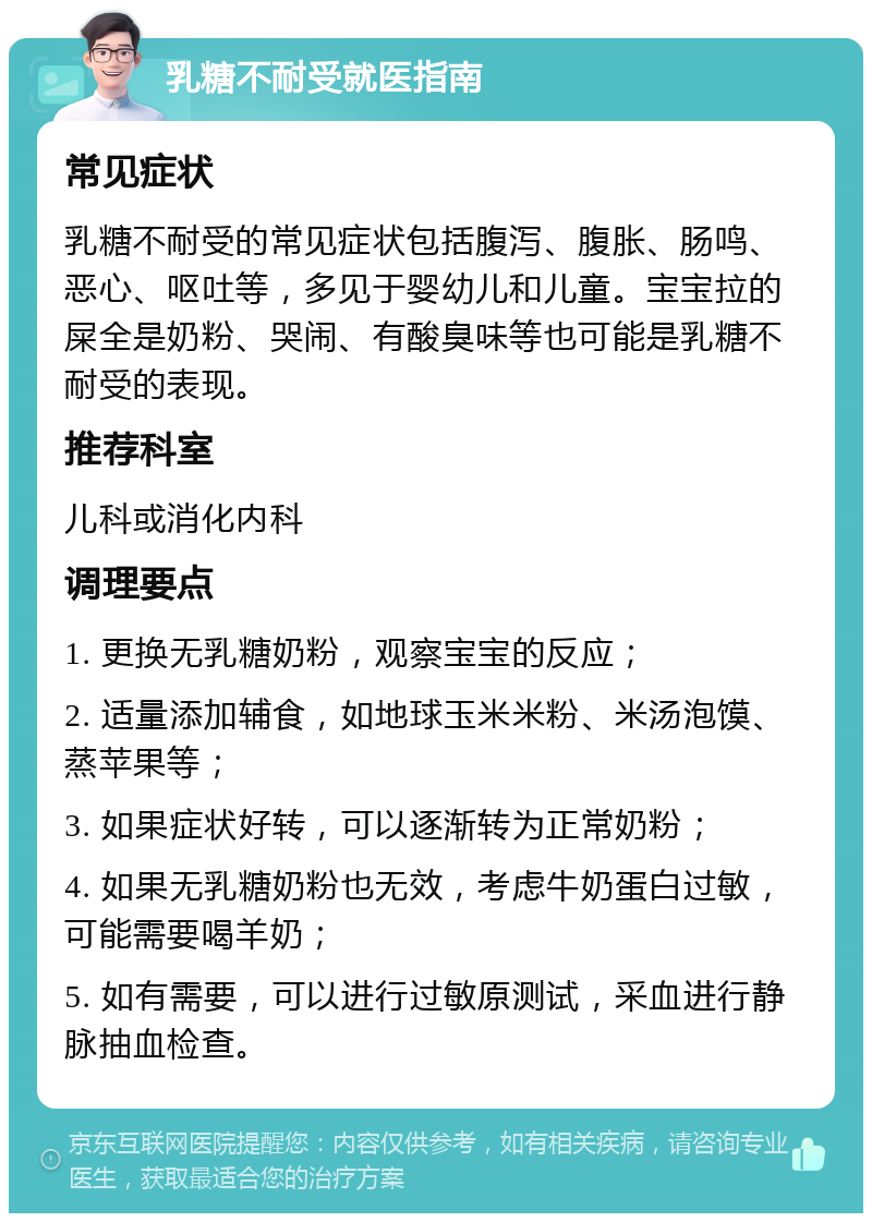 乳糖不耐受就医指南 常见症状 乳糖不耐受的常见症状包括腹泻、腹胀、肠鸣、恶心、呕吐等，多见于婴幼儿和儿童。宝宝拉的屎全是奶粉、哭闹、有酸臭味等也可能是乳糖不耐受的表现。 推荐科室 儿科或消化内科 调理要点 1. 更换无乳糖奶粉，观察宝宝的反应； 2. 适量添加辅食，如地球玉米米粉、米汤泡馍、蒸苹果等； 3. 如果症状好转，可以逐渐转为正常奶粉； 4. 如果无乳糖奶粉也无效，考虑牛奶蛋白过敏，可能需要喝羊奶； 5. 如有需要，可以进行过敏原测试，采血进行静脉抽血检查。