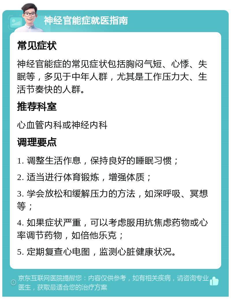 神经官能症就医指南 常见症状 神经官能症的常见症状包括胸闷气短、心悸、失眠等，多见于中年人群，尤其是工作压力大、生活节奏快的人群。 推荐科室 心血管内科或神经内科 调理要点 1. 调整生活作息，保持良好的睡眠习惯； 2. 适当进行体育锻炼，增强体质； 3. 学会放松和缓解压力的方法，如深呼吸、冥想等； 4. 如果症状严重，可以考虑服用抗焦虑药物或心率调节药物，如倍他乐克； 5. 定期复查心电图，监测心脏健康状况。