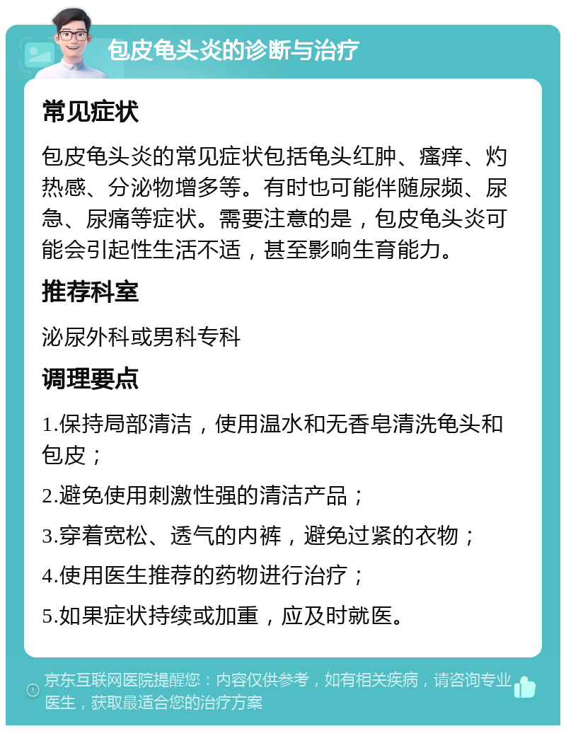 包皮龟头炎的诊断与治疗 常见症状 包皮龟头炎的常见症状包括龟头红肿、瘙痒、灼热感、分泌物增多等。有时也可能伴随尿频、尿急、尿痛等症状。需要注意的是，包皮龟头炎可能会引起性生活不适，甚至影响生育能力。 推荐科室 泌尿外科或男科专科 调理要点 1.保持局部清洁，使用温水和无香皂清洗龟头和包皮； 2.避免使用刺激性强的清洁产品； 3.穿着宽松、透气的内裤，避免过紧的衣物； 4.使用医生推荐的药物进行治疗； 5.如果症状持续或加重，应及时就医。