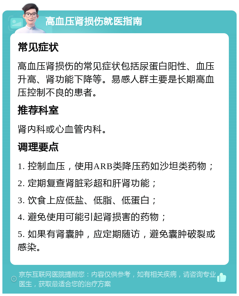 高血压肾损伤就医指南 常见症状 高血压肾损伤的常见症状包括尿蛋白阳性、血压升高、肾功能下降等。易感人群主要是长期高血压控制不良的患者。 推荐科室 肾内科或心血管内科。 调理要点 1. 控制血压，使用ARB类降压药如沙坦类药物； 2. 定期复查肾脏彩超和肝肾功能； 3. 饮食上应低盐、低脂、低蛋白； 4. 避免使用可能引起肾损害的药物； 5. 如果有肾囊肿，应定期随访，避免囊肿破裂或感染。