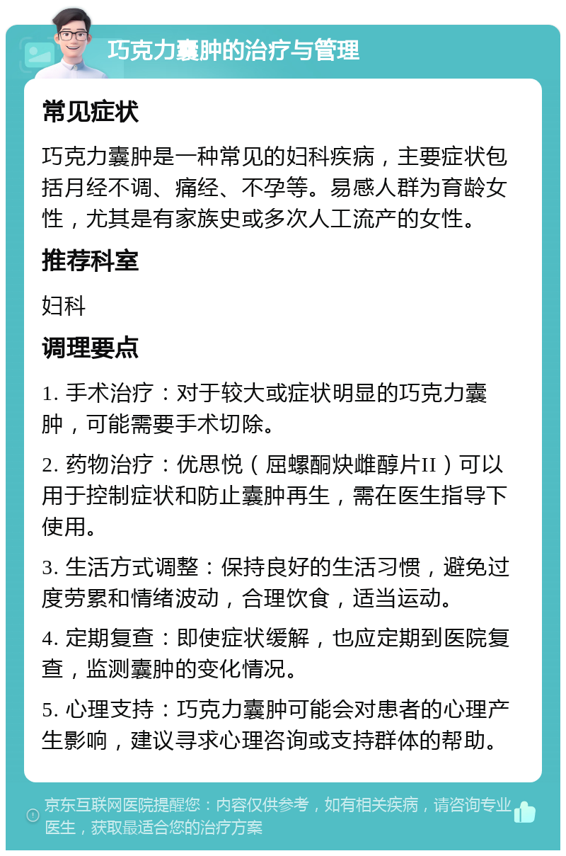 巧克力囊肿的治疗与管理 常见症状 巧克力囊肿是一种常见的妇科疾病，主要症状包括月经不调、痛经、不孕等。易感人群为育龄女性，尤其是有家族史或多次人工流产的女性。 推荐科室 妇科 调理要点 1. 手术治疗：对于较大或症状明显的巧克力囊肿，可能需要手术切除。 2. 药物治疗：优思悦（屈螺酮炔雌醇片II）可以用于控制症状和防止囊肿再生，需在医生指导下使用。 3. 生活方式调整：保持良好的生活习惯，避免过度劳累和情绪波动，合理饮食，适当运动。 4. 定期复查：即使症状缓解，也应定期到医院复查，监测囊肿的变化情况。 5. 心理支持：巧克力囊肿可能会对患者的心理产生影响，建议寻求心理咨询或支持群体的帮助。