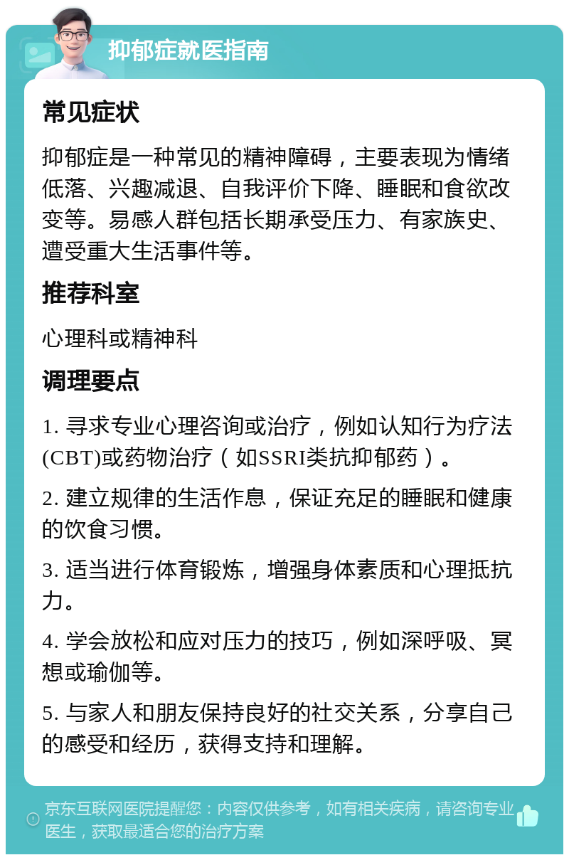 抑郁症就医指南 常见症状 抑郁症是一种常见的精神障碍，主要表现为情绪低落、兴趣减退、自我评价下降、睡眠和食欲改变等。易感人群包括长期承受压力、有家族史、遭受重大生活事件等。 推荐科室 心理科或精神科 调理要点 1. 寻求专业心理咨询或治疗，例如认知行为疗法(CBT)或药物治疗（如SSRI类抗抑郁药）。 2. 建立规律的生活作息，保证充足的睡眠和健康的饮食习惯。 3. 适当进行体育锻炼，增强身体素质和心理抵抗力。 4. 学会放松和应对压力的技巧，例如深呼吸、冥想或瑜伽等。 5. 与家人和朋友保持良好的社交关系，分享自己的感受和经历，获得支持和理解。