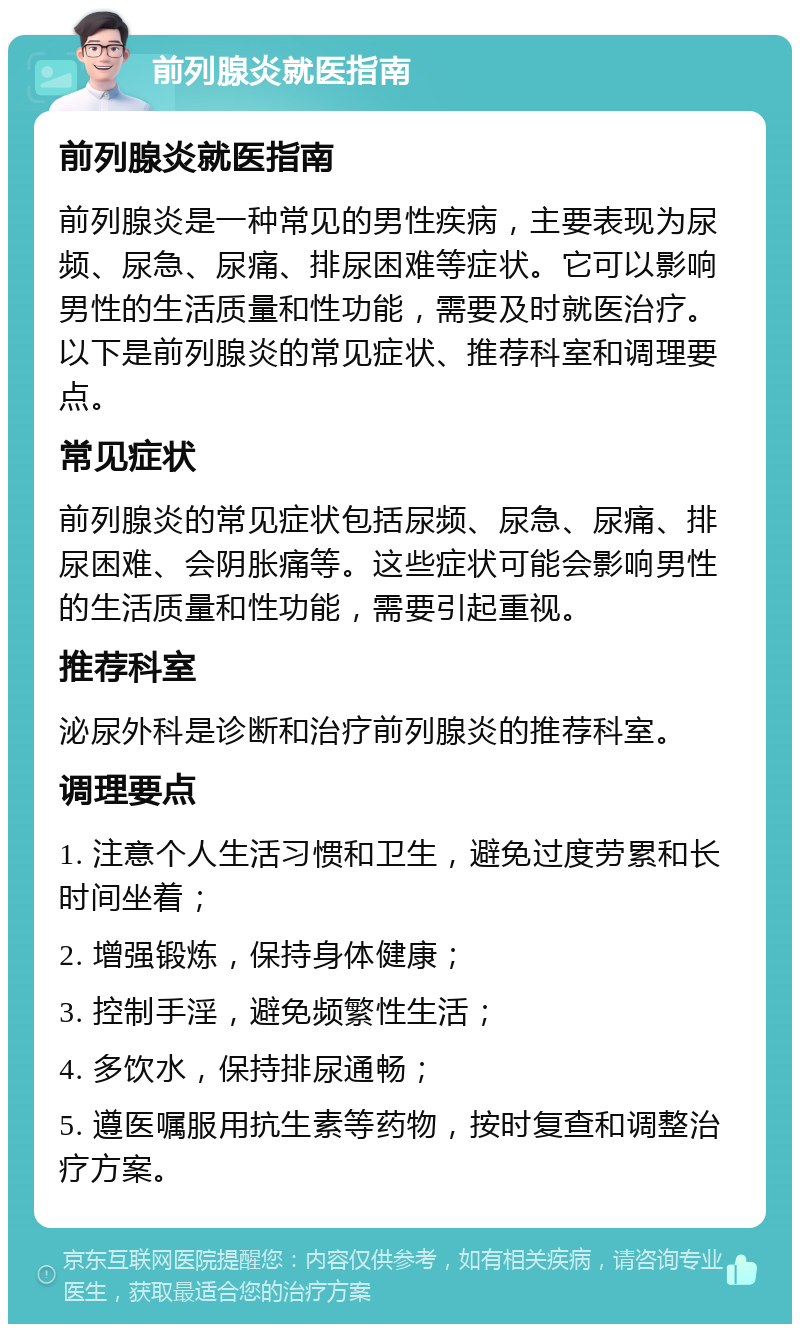 前列腺炎就医指南 前列腺炎就医指南 前列腺炎是一种常见的男性疾病，主要表现为尿频、尿急、尿痛、排尿困难等症状。它可以影响男性的生活质量和性功能，需要及时就医治疗。以下是前列腺炎的常见症状、推荐科室和调理要点。 常见症状 前列腺炎的常见症状包括尿频、尿急、尿痛、排尿困难、会阴胀痛等。这些症状可能会影响男性的生活质量和性功能，需要引起重视。 推荐科室 泌尿外科是诊断和治疗前列腺炎的推荐科室。 调理要点 1. 注意个人生活习惯和卫生，避免过度劳累和长时间坐着； 2. 增强锻炼，保持身体健康； 3. 控制手淫，避免频繁性生活； 4. 多饮水，保持排尿通畅； 5. 遵医嘱服用抗生素等药物，按时复查和调整治疗方案。