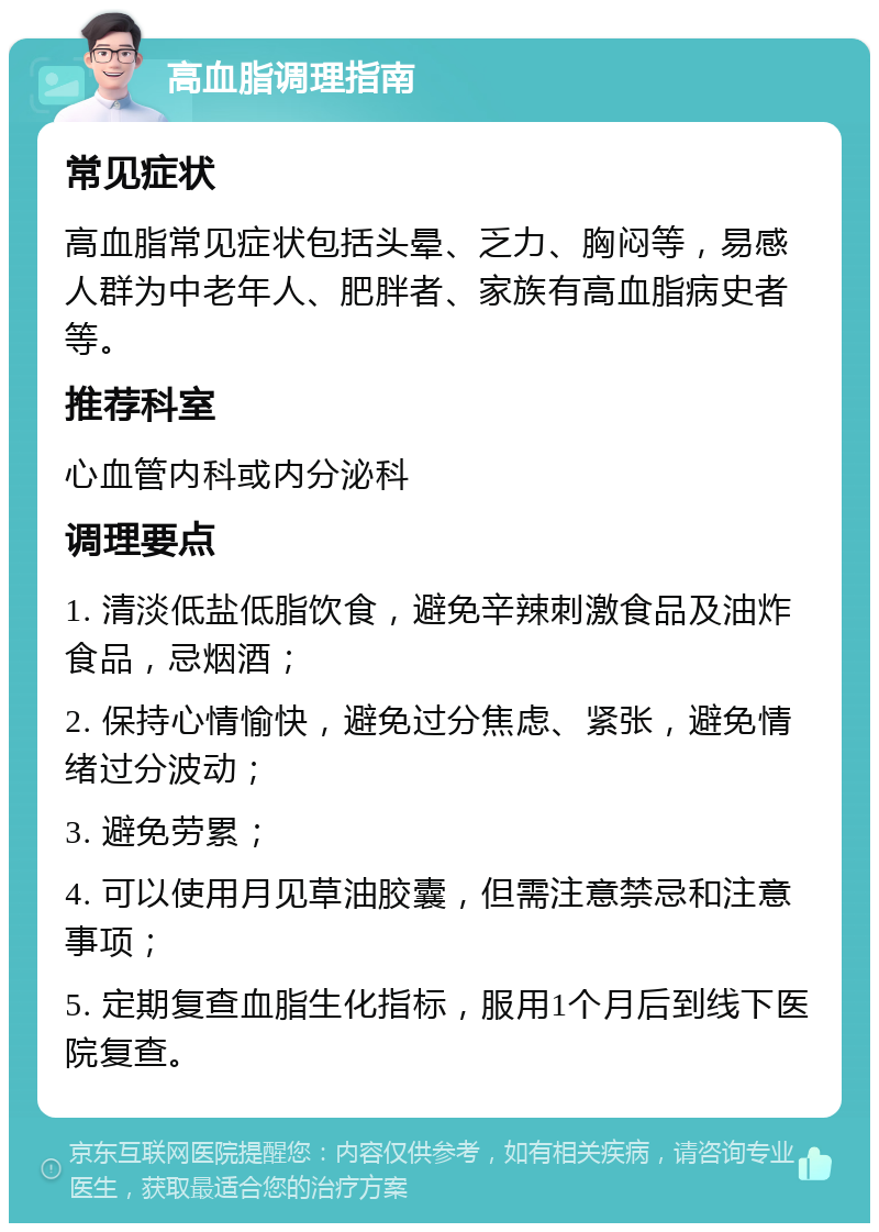 高血脂调理指南 常见症状 高血脂常见症状包括头晕、乏力、胸闷等，易感人群为中老年人、肥胖者、家族有高血脂病史者等。 推荐科室 心血管内科或内分泌科 调理要点 1. 清淡低盐低脂饮食，避免辛辣刺激食品及油炸食品，忌烟酒； 2. 保持心情愉快，避免过分焦虑、紧张，避免情绪过分波动； 3. 避免劳累； 4. 可以使用月见草油胶囊，但需注意禁忌和注意事项； 5. 定期复查血脂生化指标，服用1个月后到线下医院复查。