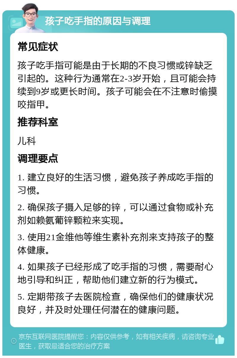 孩子吃手指的原因与调理 常见症状 孩子吃手指可能是由于长期的不良习惯或锌缺乏引起的。这种行为通常在2-3岁开始，且可能会持续到9岁或更长时间。孩子可能会在不注意时偷摸咬指甲。 推荐科室 儿科 调理要点 1. 建立良好的生活习惯，避免孩子养成吃手指的习惯。 2. 确保孩子摄入足够的锌，可以通过食物或补充剂如赖氨葡锌颗粒来实现。 3. 使用21金维他等维生素补充剂来支持孩子的整体健康。 4. 如果孩子已经形成了吃手指的习惯，需要耐心地引导和纠正，帮助他们建立新的行为模式。 5. 定期带孩子去医院检查，确保他们的健康状况良好，并及时处理任何潜在的健康问题。