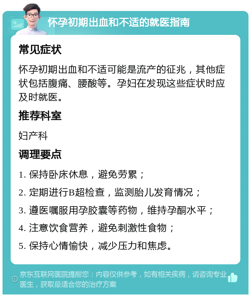 怀孕初期出血和不适的就医指南 常见症状 怀孕初期出血和不适可能是流产的征兆，其他症状包括腹痛、腰酸等。孕妇在发现这些症状时应及时就医。 推荐科室 妇产科 调理要点 1. 保持卧床休息，避免劳累； 2. 定期进行B超检查，监测胎儿发育情况； 3. 遵医嘱服用孕胶囊等药物，维持孕酮水平； 4. 注意饮食营养，避免刺激性食物； 5. 保持心情愉快，减少压力和焦虑。