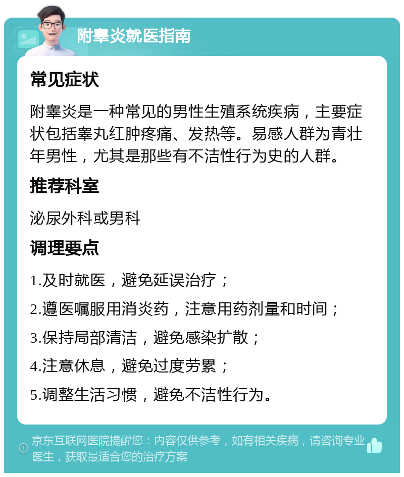 附睾炎就医指南 常见症状 附睾炎是一种常见的男性生殖系统疾病，主要症状包括睾丸红肿疼痛、发热等。易感人群为青壮年男性，尤其是那些有不洁性行为史的人群。 推荐科室 泌尿外科或男科 调理要点 1.及时就医，避免延误治疗； 2.遵医嘱服用消炎药，注意用药剂量和时间； 3.保持局部清洁，避免感染扩散； 4.注意休息，避免过度劳累； 5.调整生活习惯，避免不洁性行为。