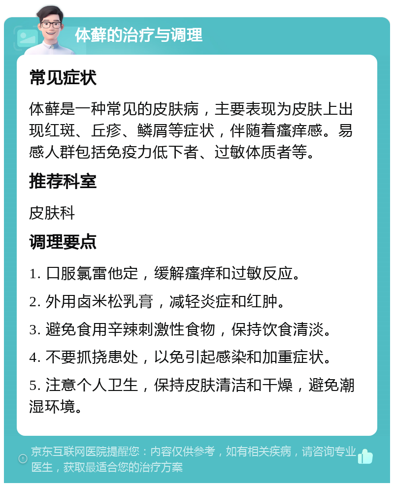 体藓的治疗与调理 常见症状 体藓是一种常见的皮肤病，主要表现为皮肤上出现红斑、丘疹、鳞屑等症状，伴随着瘙痒感。易感人群包括免疫力低下者、过敏体质者等。 推荐科室 皮肤科 调理要点 1. 口服氯雷他定，缓解瘙痒和过敏反应。 2. 外用卤米松乳膏，减轻炎症和红肿。 3. 避免食用辛辣刺激性食物，保持饮食清淡。 4. 不要抓挠患处，以免引起感染和加重症状。 5. 注意个人卫生，保持皮肤清洁和干燥，避免潮湿环境。