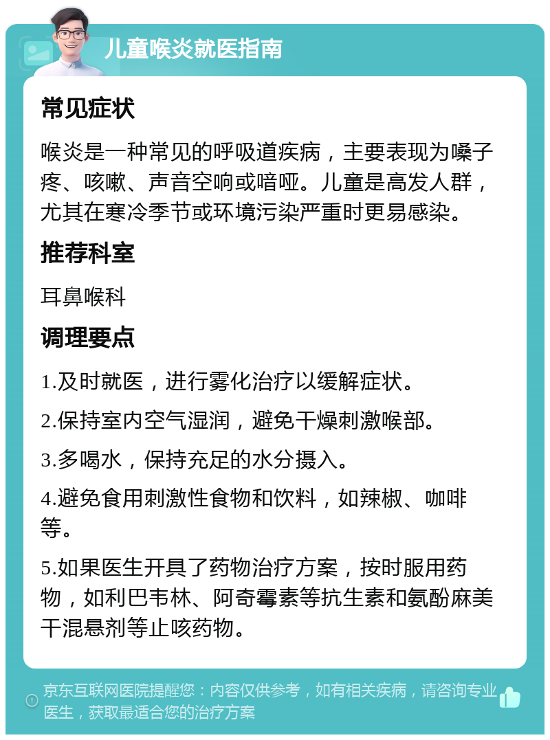 儿童喉炎就医指南 常见症状 喉炎是一种常见的呼吸道疾病，主要表现为嗓子疼、咳嗽、声音空响或喑哑。儿童是高发人群，尤其在寒冷季节或环境污染严重时更易感染。 推荐科室 耳鼻喉科 调理要点 1.及时就医，进行雾化治疗以缓解症状。 2.保持室内空气湿润，避免干燥刺激喉部。 3.多喝水，保持充足的水分摄入。 4.避免食用刺激性食物和饮料，如辣椒、咖啡等。 5.如果医生开具了药物治疗方案，按时服用药物，如利巴韦林、阿奇霉素等抗生素和氨酚麻美干混悬剂等止咳药物。