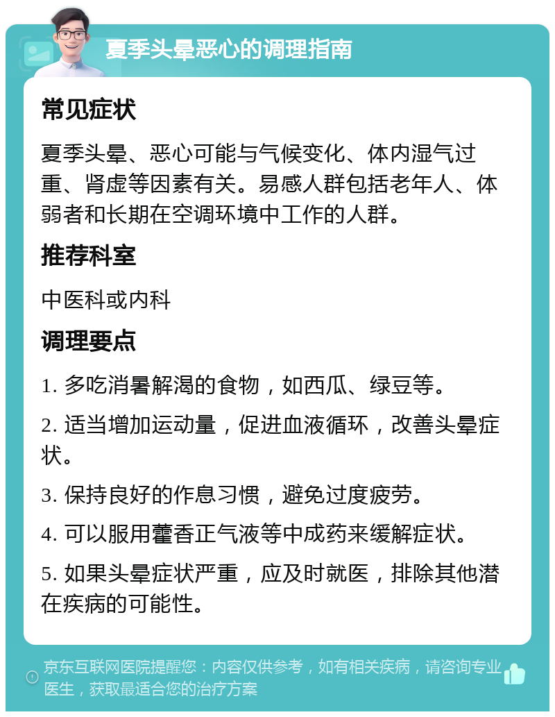 夏季头晕恶心的调理指南 常见症状 夏季头晕、恶心可能与气候变化、体内湿气过重、肾虚等因素有关。易感人群包括老年人、体弱者和长期在空调环境中工作的人群。 推荐科室 中医科或内科 调理要点 1. 多吃消暑解渴的食物，如西瓜、绿豆等。 2. 适当增加运动量，促进血液循环，改善头晕症状。 3. 保持良好的作息习惯，避免过度疲劳。 4. 可以服用藿香正气液等中成药来缓解症状。 5. 如果头晕症状严重，应及时就医，排除其他潜在疾病的可能性。