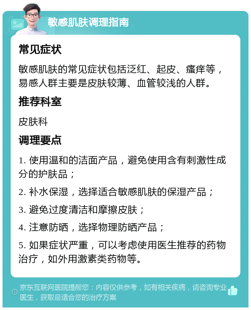 敏感肌肤调理指南 常见症状 敏感肌肤的常见症状包括泛红、起皮、瘙痒等，易感人群主要是皮肤较薄、血管较浅的人群。 推荐科室 皮肤科 调理要点 1. 使用温和的洁面产品，避免使用含有刺激性成分的护肤品； 2. 补水保湿，选择适合敏感肌肤的保湿产品； 3. 避免过度清洁和摩擦皮肤； 4. 注意防晒，选择物理防晒产品； 5. 如果症状严重，可以考虑使用医生推荐的药物治疗，如外用激素类药物等。