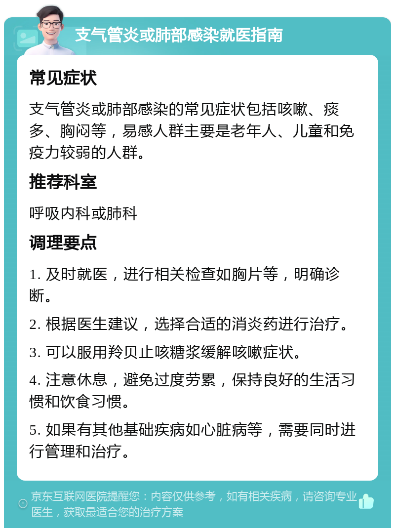 支气管炎或肺部感染就医指南 常见症状 支气管炎或肺部感染的常见症状包括咳嗽、痰多、胸闷等，易感人群主要是老年人、儿童和免疫力较弱的人群。 推荐科室 呼吸内科或肺科 调理要点 1. 及时就医，进行相关检查如胸片等，明确诊断。 2. 根据医生建议，选择合适的消炎药进行治疗。 3. 可以服用羚贝止咳糖浆缓解咳嗽症状。 4. 注意休息，避免过度劳累，保持良好的生活习惯和饮食习惯。 5. 如果有其他基础疾病如心脏病等，需要同时进行管理和治疗。