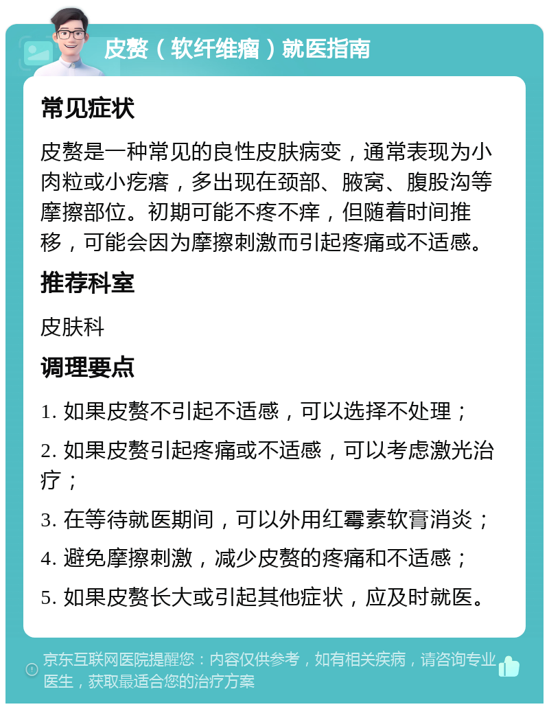 皮赘（软纤维瘤）就医指南 常见症状 皮赘是一种常见的良性皮肤病变，通常表现为小肉粒或小疙瘩，多出现在颈部、腋窝、腹股沟等摩擦部位。初期可能不疼不痒，但随着时间推移，可能会因为摩擦刺激而引起疼痛或不适感。 推荐科室 皮肤科 调理要点 1. 如果皮赘不引起不适感，可以选择不处理； 2. 如果皮赘引起疼痛或不适感，可以考虑激光治疗； 3. 在等待就医期间，可以外用红霉素软膏消炎； 4. 避免摩擦刺激，减少皮赘的疼痛和不适感； 5. 如果皮赘长大或引起其他症状，应及时就医。