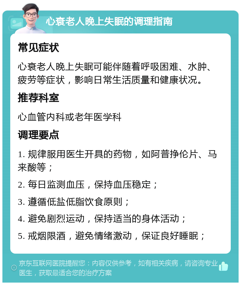 心衰老人晚上失眠的调理指南 常见症状 心衰老人晚上失眠可能伴随着呼吸困难、水肿、疲劳等症状，影响日常生活质量和健康状况。 推荐科室 心血管内科或老年医学科 调理要点 1. 规律服用医生开具的药物，如阿普挣伦片、马来酸等； 2. 每日监测血压，保持血压稳定； 3. 遵循低盐低脂饮食原则； 4. 避免剧烈运动，保持适当的身体活动； 5. 戒烟限酒，避免情绪激动，保证良好睡眠；