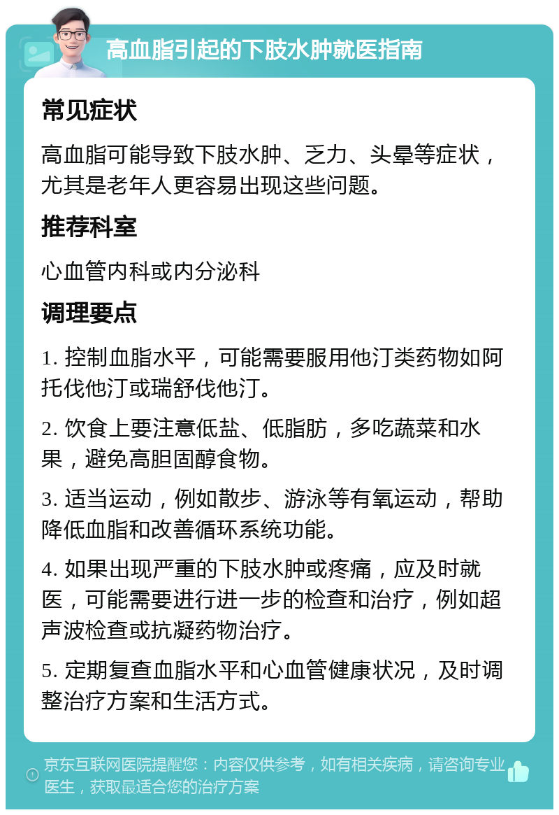 高血脂引起的下肢水肿就医指南 常见症状 高血脂可能导致下肢水肿、乏力、头晕等症状，尤其是老年人更容易出现这些问题。 推荐科室 心血管内科或内分泌科 调理要点 1. 控制血脂水平，可能需要服用他汀类药物如阿托伐他汀或瑞舒伐他汀。 2. 饮食上要注意低盐、低脂肪，多吃蔬菜和水果，避免高胆固醇食物。 3. 适当运动，例如散步、游泳等有氧运动，帮助降低血脂和改善循环系统功能。 4. 如果出现严重的下肢水肿或疼痛，应及时就医，可能需要进行进一步的检查和治疗，例如超声波检查或抗凝药物治疗。 5. 定期复查血脂水平和心血管健康状况，及时调整治疗方案和生活方式。