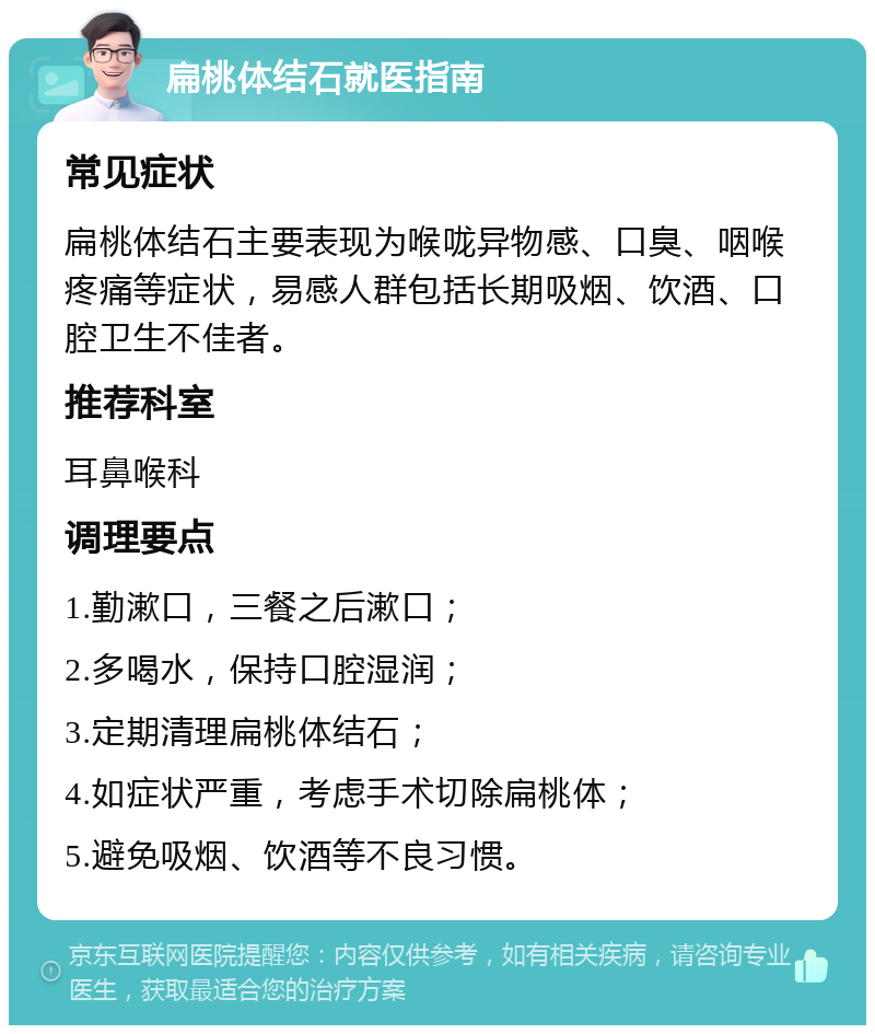 扁桃体结石就医指南 常见症状 扁桃体结石主要表现为喉咙异物感、口臭、咽喉疼痛等症状，易感人群包括长期吸烟、饮酒、口腔卫生不佳者。 推荐科室 耳鼻喉科 调理要点 1.勤漱口，三餐之后漱口； 2.多喝水，保持口腔湿润； 3.定期清理扁桃体结石； 4.如症状严重，考虑手术切除扁桃体； 5.避免吸烟、饮酒等不良习惯。