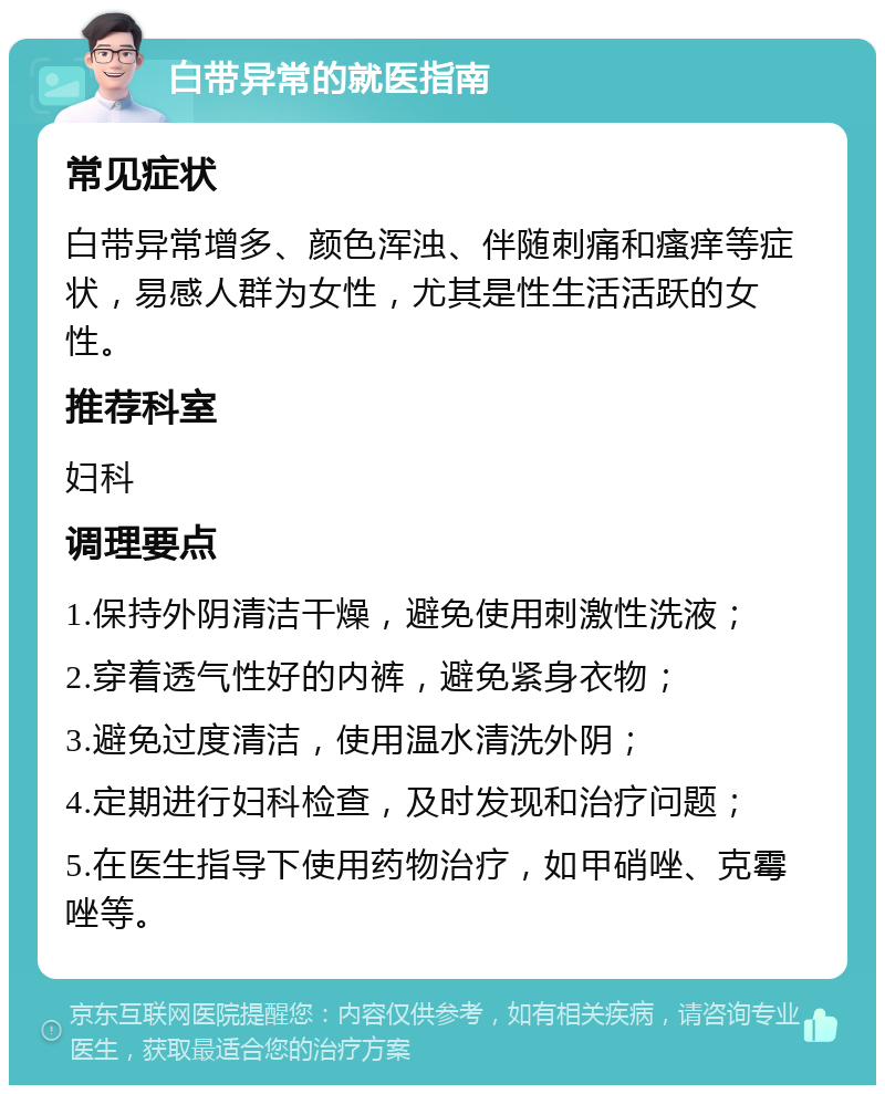 白带异常的就医指南 常见症状 白带异常增多、颜色浑浊、伴随刺痛和瘙痒等症状，易感人群为女性，尤其是性生活活跃的女性。 推荐科室 妇科 调理要点 1.保持外阴清洁干燥，避免使用刺激性洗液； 2.穿着透气性好的内裤，避免紧身衣物； 3.避免过度清洁，使用温水清洗外阴； 4.定期进行妇科检查，及时发现和治疗问题； 5.在医生指导下使用药物治疗，如甲硝唑、克霉唑等。