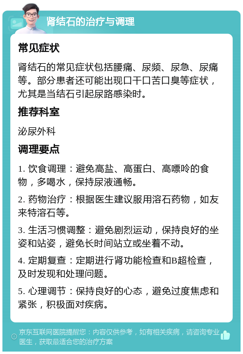 肾结石的治疗与调理 常见症状 肾结石的常见症状包括腰痛、尿频、尿急、尿痛等。部分患者还可能出现口干口苦口臭等症状，尤其是当结石引起尿路感染时。 推荐科室 泌尿外科 调理要点 1. 饮食调理：避免高盐、高蛋白、高嘌呤的食物，多喝水，保持尿液通畅。 2. 药物治疗：根据医生建议服用溶石药物，如友来特溶石等。 3. 生活习惯调整：避免剧烈运动，保持良好的坐姿和站姿，避免长时间站立或坐着不动。 4. 定期复查：定期进行肾功能检查和B超检查，及时发现和处理问题。 5. 心理调节：保持良好的心态，避免过度焦虑和紧张，积极面对疾病。