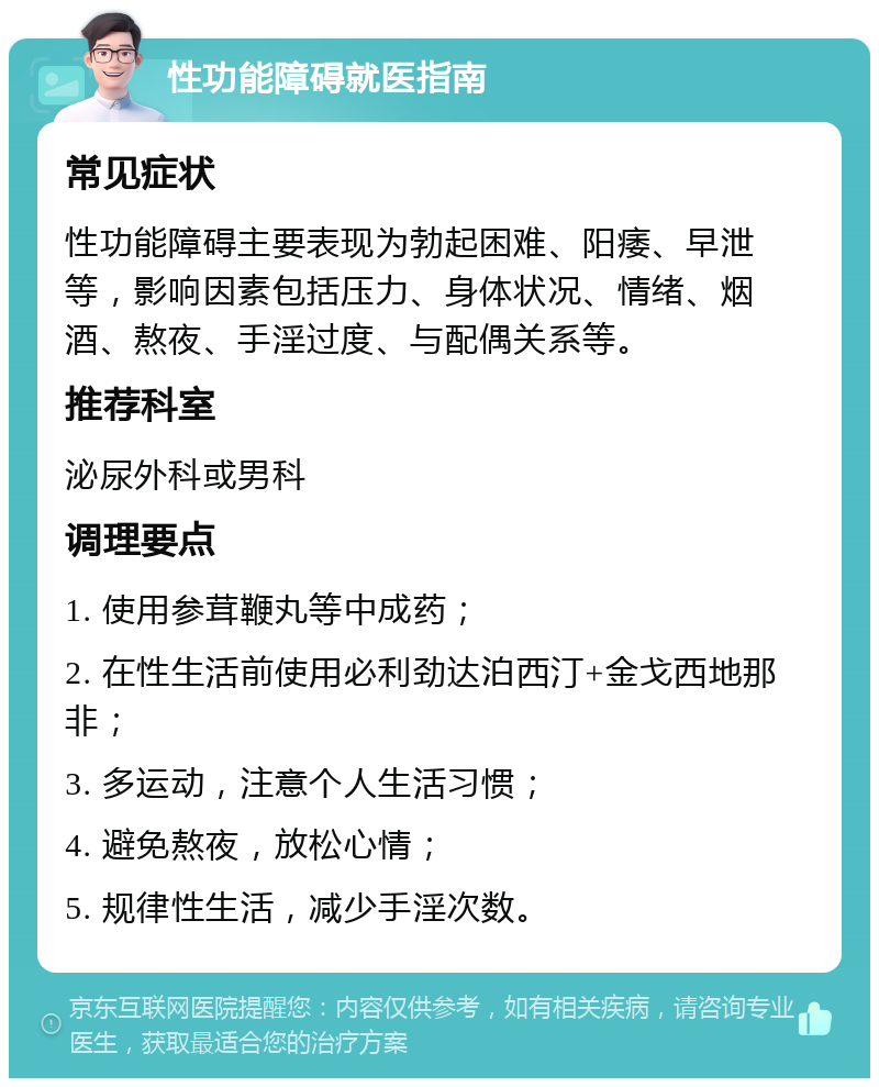 性功能障碍就医指南 常见症状 性功能障碍主要表现为勃起困难、阳痿、早泄等，影响因素包括压力、身体状况、情绪、烟酒、熬夜、手淫过度、与配偶关系等。 推荐科室 泌尿外科或男科 调理要点 1. 使用参茸鞭丸等中成药； 2. 在性生活前使用必利劲达泊西汀+金戈西地那非； 3. 多运动，注意个人生活习惯； 4. 避免熬夜，放松心情； 5. 规律性生活，减少手淫次数。